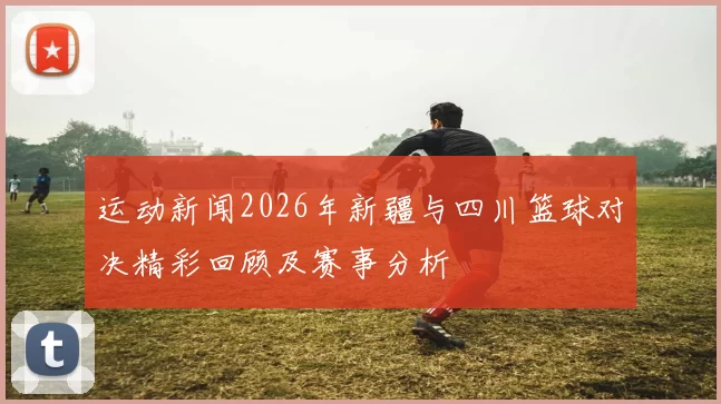 运动新闻2026年新疆与四川篮球对决精彩回顾及赛事分析
