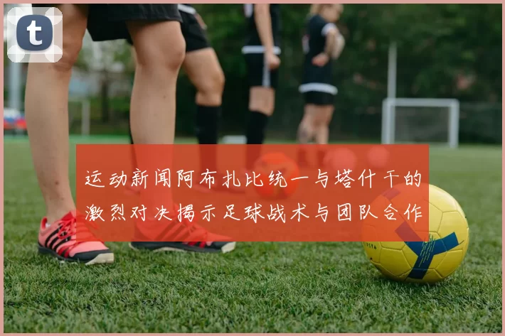 运动新闻阿布扎比统一与塔什干的激烈对决揭示足球战术与团队合作的魅力