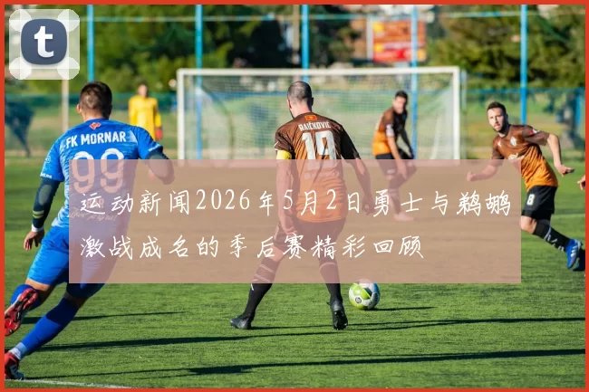 运动新闻2026年5月2日勇士与鹈鹕激战成名的季后赛精彩回顾