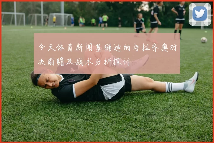 今天体育新闻基辅迪纳与拉齐奥对决前瞻及战术分析探讨