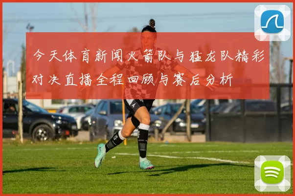 今天体育新闻火箭队与猛龙队精彩对决直播全程回顾与赛后分析