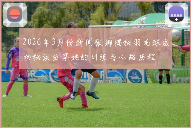 2026年3月份新闻张娜揭秘羽毛球成功秘诀分享她的训练与心路历程