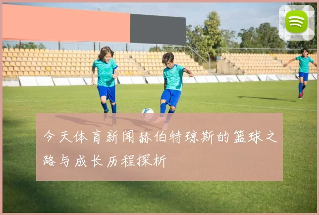 今天体育新闻赫伯特琼斯的篮球之路与成长历程探析