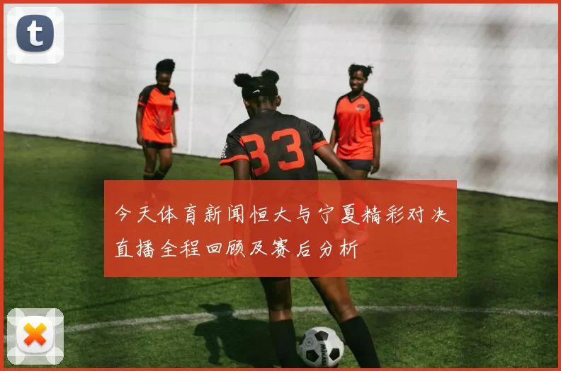 今天体育新闻恒大与宁夏精彩对决直播全程回顾及赛后分析